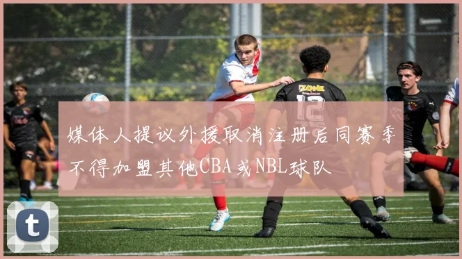媒体人提议外援取消注册后同赛季不得加盟其他CBA或NBL球队