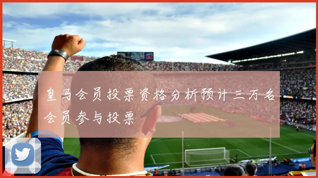 皇马会员投票资格分析预计三万名会员参与投票
