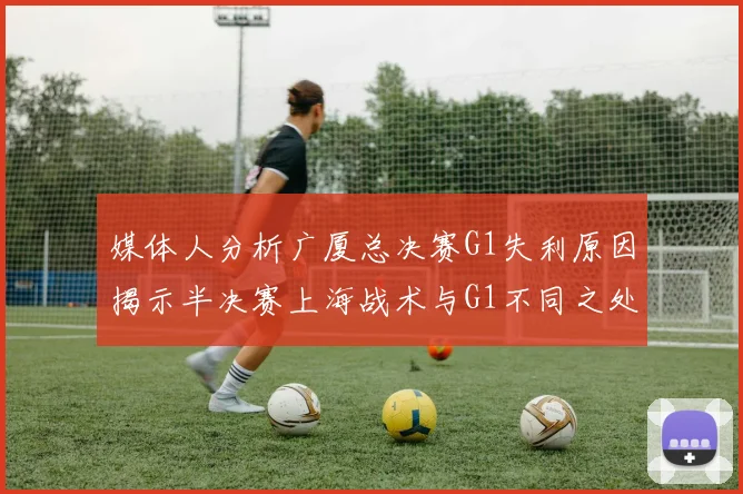 媒体人分析广厦总决赛G1失利原因揭示半决赛上海战术与G1不同之处