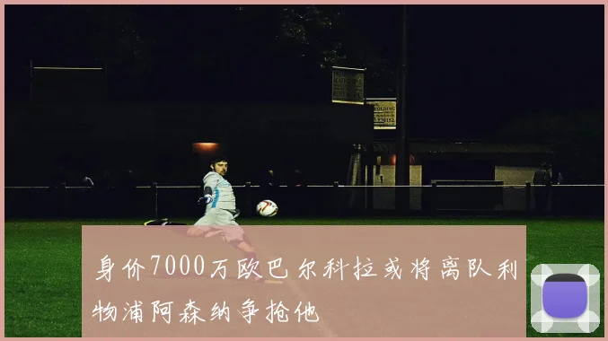 身价7000万欧巴尔科拉或将离队利物浦阿森纳争抢他