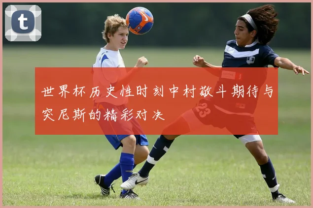 世界杯历史性时刻中村敬斗期待与突尼斯的精彩对决