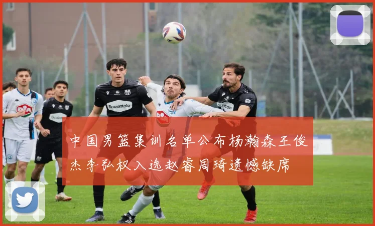 中国男篮集训名单公布杨瀚森王俊杰李弘权入选赵睿周琦遗憾缺席