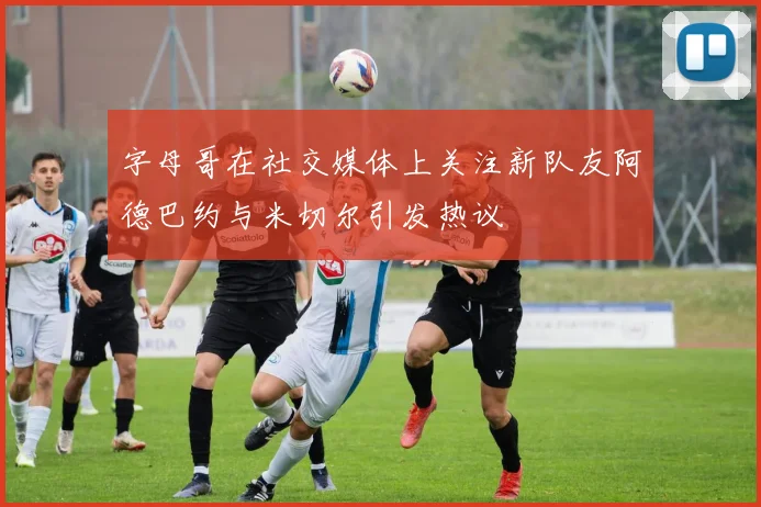 字母哥在社交媒体上关注新队友阿德巴约与米切尔引发热议