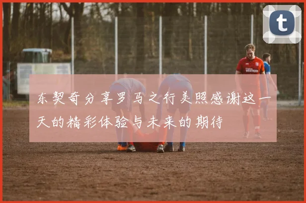 东契奇分享罗马之行美照感谢这一天的精彩体验与未来的期待