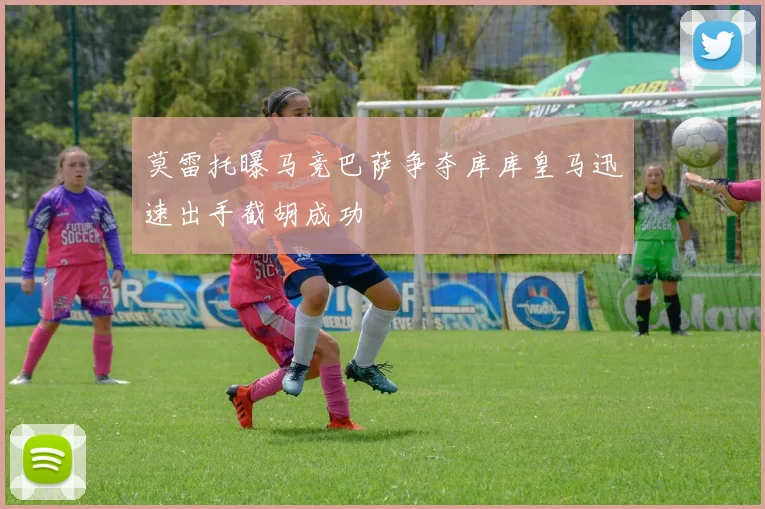 莫雷托曝马竞巴萨争夺库库皇马迅速出手截胡成功