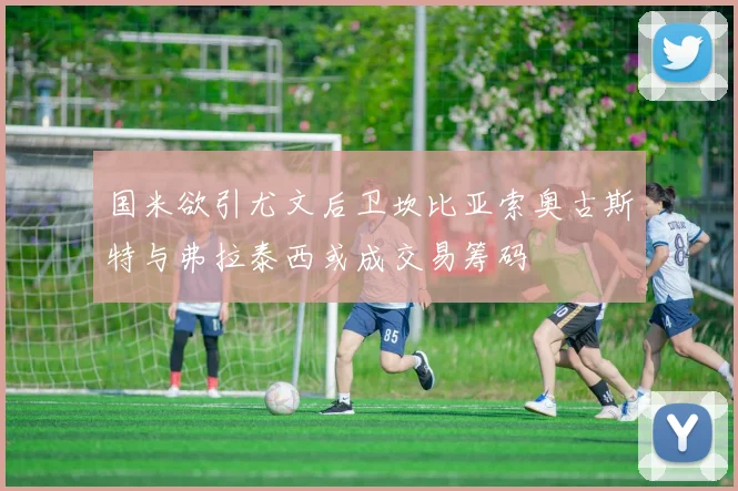 国米欲引尤文后卫坎比亚索奥古斯特与弗拉泰西或成交易筹码