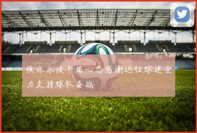 侯永永谈平局心态感谢远征球迷全力支持球队奋战