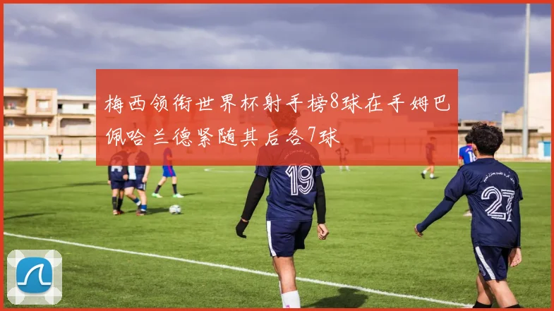 梅西领衔世界杯射手榜8球在手姆巴佩哈兰德紧随其后各7球