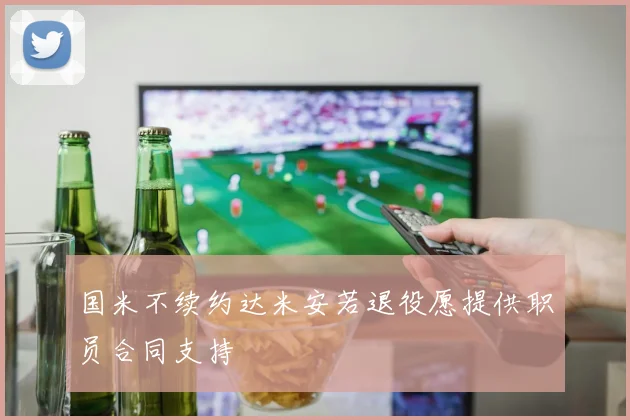 国米不续约达米安若退役愿提供职员合同支持