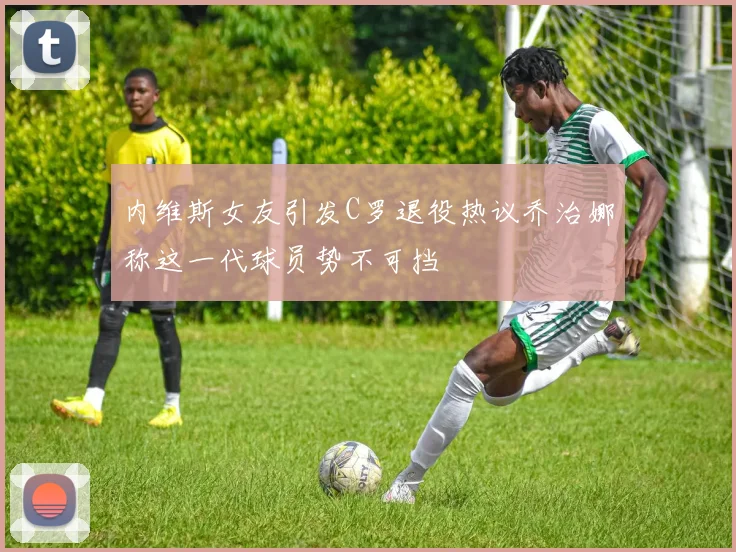 内维斯女友引发C罗退役热议乔治娜称这一代球员势不可挡