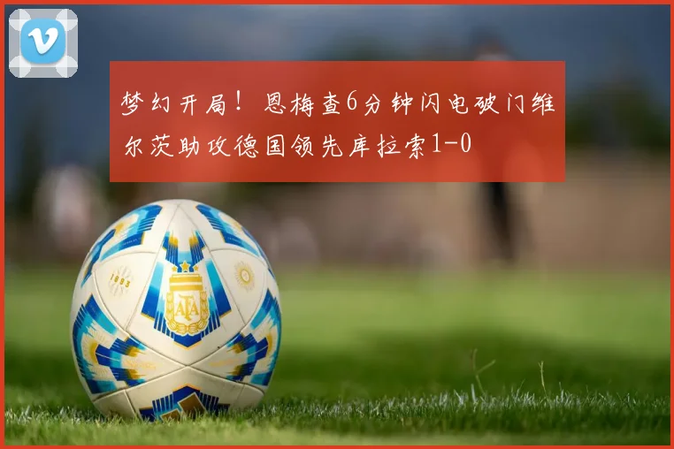 梦幻开局！恩梅查6分钟闪电破门维尔茨助攻德国领先库拉索1-0